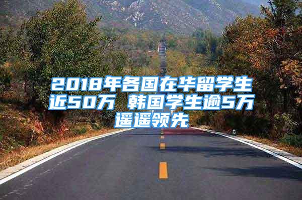 2018年各国在华留学生近50万 韩国学生逾5万遥遥领先