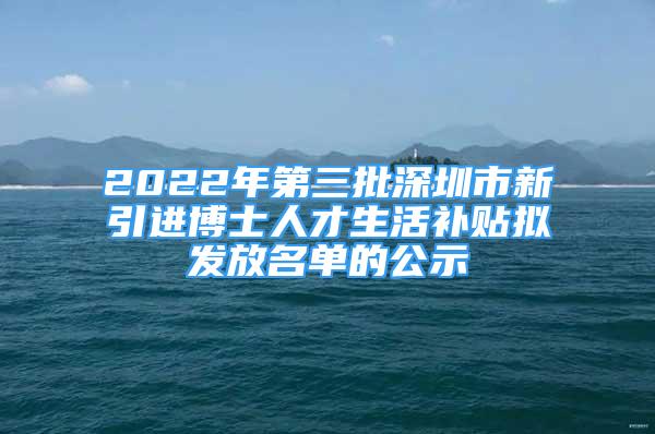 2022年第三批深圳市新引进博士人才生活补贴拟发放名单的公示