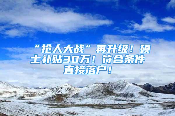 “抢人大战”再升级！硕士补贴30万！符合条件直接落户！