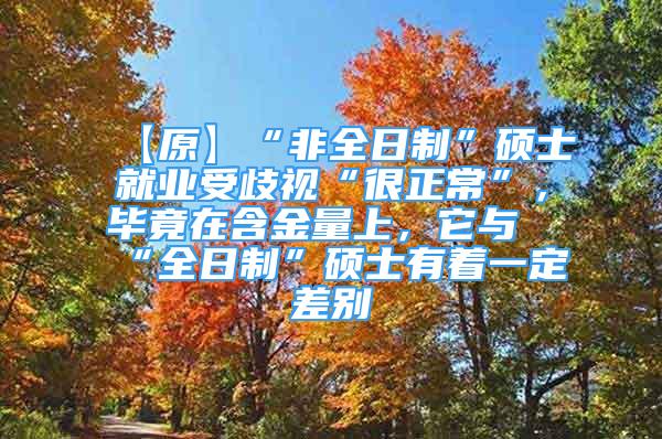 【原】“非全日制”硕士就业受歧视“很正常”，毕竟在含金量上，它与“全日制”硕士有着一定差别