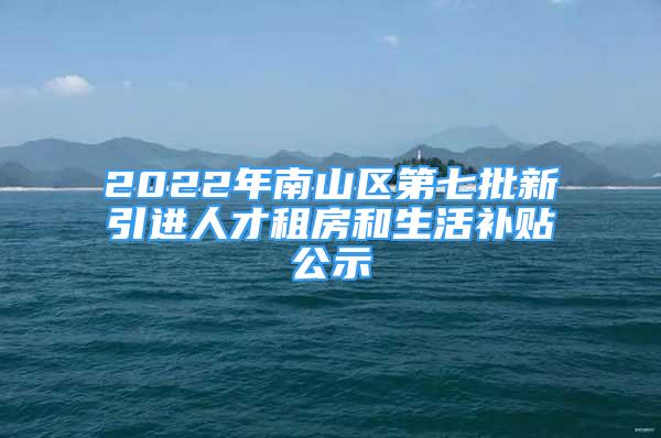 2022年南山区第七批新引进人才租房和生活补贴公示