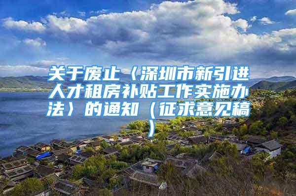 关于废止〈深圳市新引进人才租房补贴工作实施办法〉的通知（征求意见稿）