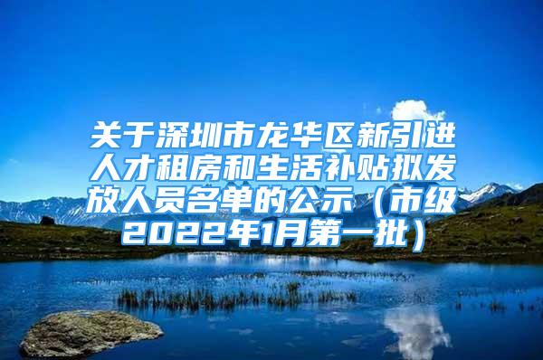 关于深圳市龙华区新引进人才租房和生活补贴拟发放人员名单的公示（市级2022年1月第一批）