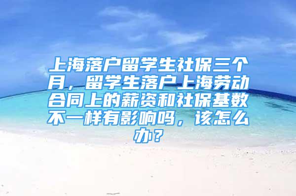 上海落户留学生社保三个月，留学生落户上海劳动合同上的薪资和社保基数不一样有影响吗，该怎么办？