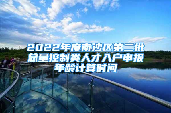 2022年度南沙区第二批总量控制类人才入户申报年龄计算时间