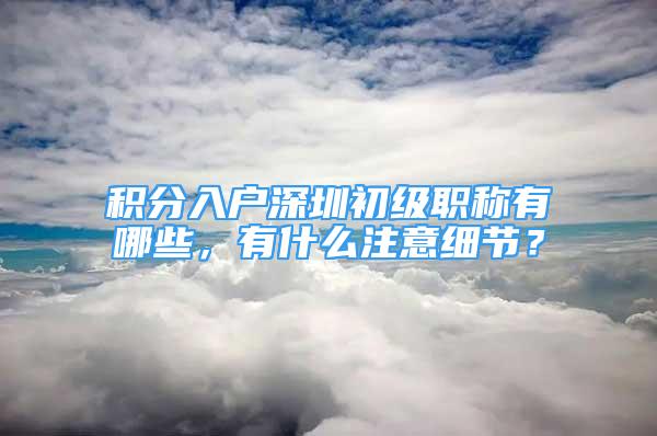 积分入户深圳初级职称有哪些，有什么注意细节？