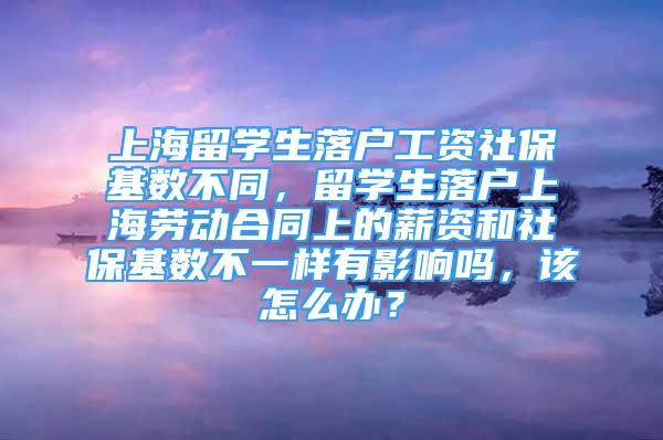 上海留学生落户工资社保基数不同，留学生落户上海劳动合同上的薪资和社保基数不一样有影响吗，该怎么办？