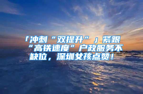 「冲刺“双提升”」紧跟“高铁速度”户政服务不缺位，深圳女孩点赞！