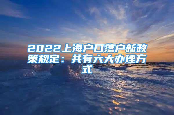 2022上海户口落户新政策规定：共有六大办理方式