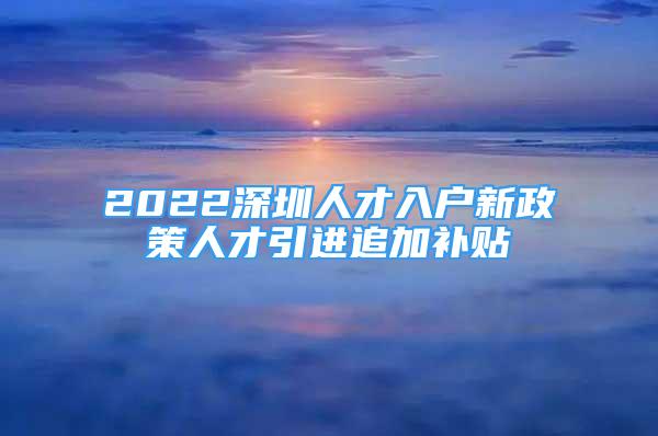 2022深圳人才入户新政策人才引进追加补贴