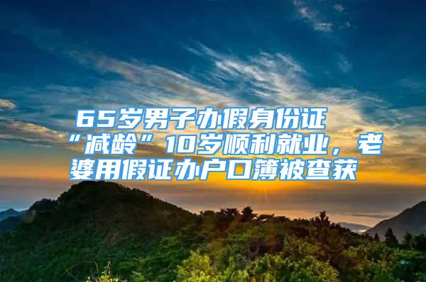 65岁男子办假身份证“减龄”10岁顺利就业，老婆用假证办户口簿被查获