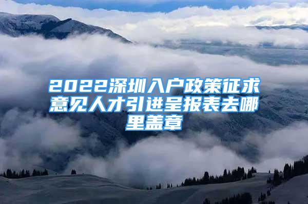 2022深圳入户政策征求意见人才引进呈报表去哪里盖章