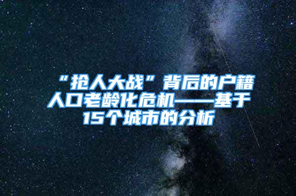 “抢人大战”背后的户籍人口老龄化危机——基于15个城市的分析