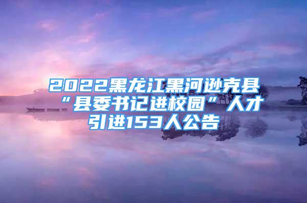 2022黑龙江黑河逊克县“县委书记进校园”人才引进153人公告