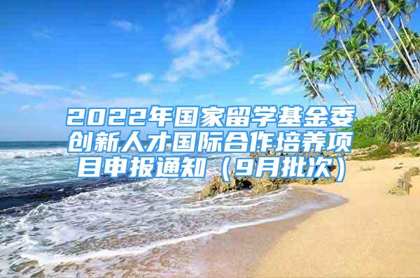 2022年国家留学基金委创新人才国际合作培养项目申报通知（9月批次）