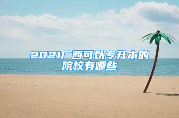 2021广西可以专升本的院校有哪些