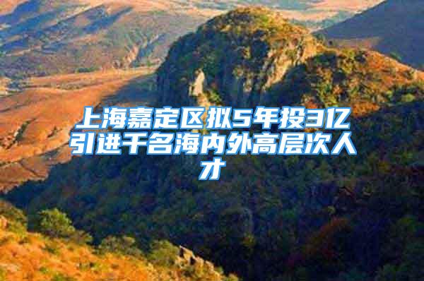 上海嘉定区拟5年投3亿引进千名海内外高层次人才