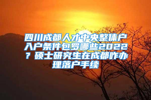 四川成都人才中央整体户入户条件包罗哪些2022？硕士研究生在成都咋办理落户手续