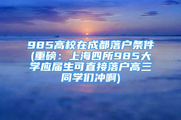 985高校在成都落户条件(重磅：上海四所985大学应届生可直接落户高三同学们冲啊)