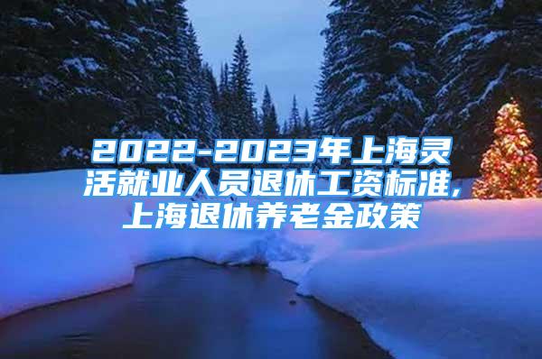 2022-2023年上海灵活就业人员退休工资标准,上海退休养老金政策