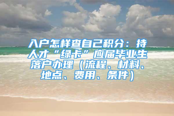 入户怎样查自己积分：持人才“绿卡”应届毕业生落户办理（流程、材料、地点、费用、条件）