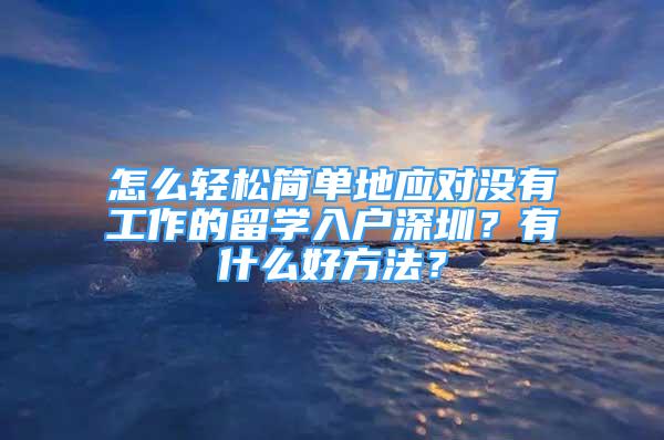 怎么轻松简单地应对没有工作的留学入户深圳？有什么好方法？