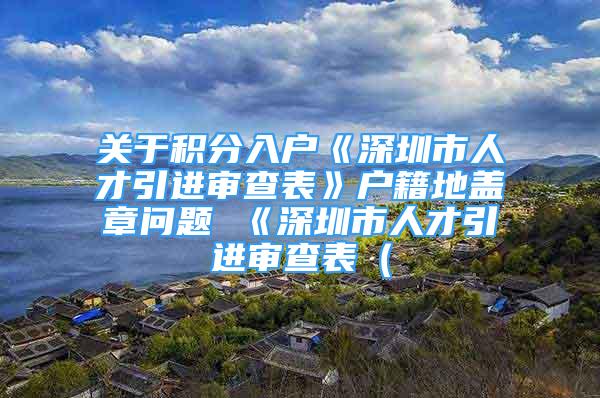 关于积分入户《深圳市人才引进审查表》户籍地盖章问题 《深圳市人才引进审查表（