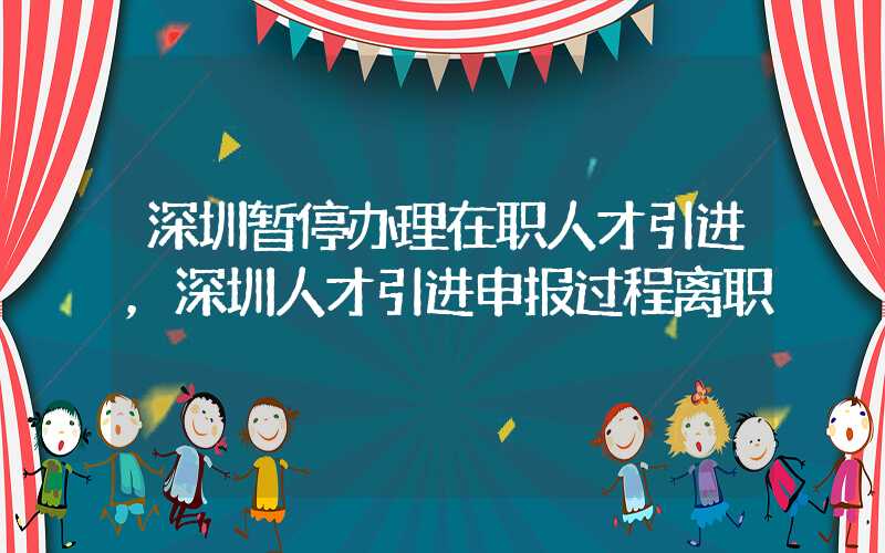 深圳暂停办理在职人才引进，深圳人才引进申报过程离职