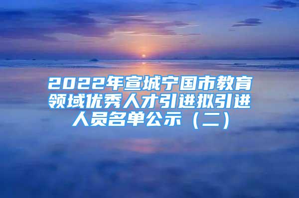 2022年宣城宁国市教育领域优秀人才引进拟引进人员名单公示（二）