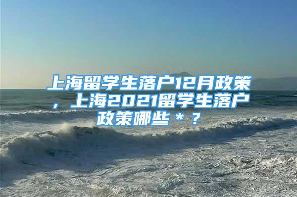 上海留学生落户12月政策，上海2021留学生落户政策哪些＊？