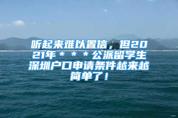 听起来难以置信，但2021年＊＊＊公派留学生深圳户口申请条件越来越简单了！