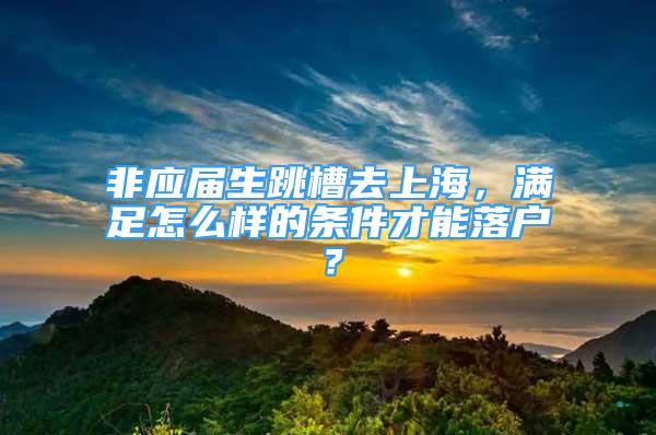 非应届生跳槽去上海，满足怎么样的条件才能落户？