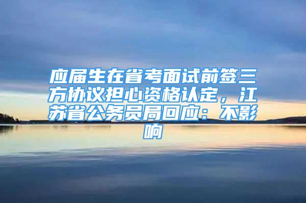 应届生在省考面试前签三方协议担心资格认定，江苏省公务员局回应：不影响