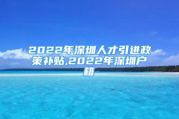 2022年深圳人才引进政策补贴,2022年深圳户籍