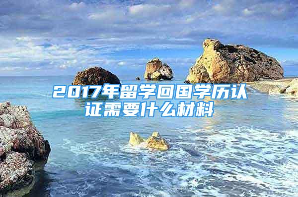 2017年留学回国学历认证需要什么材料