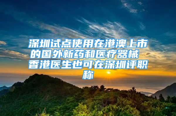 深圳试点使用在港澳上市的国外新药和医疗器械 香港医生也可在深圳评职称