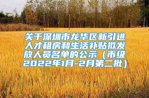 关于深圳市龙华区新引进人才租房和生活补贴拟发放人员名单的公示（市级2022年1月-2月第二批）