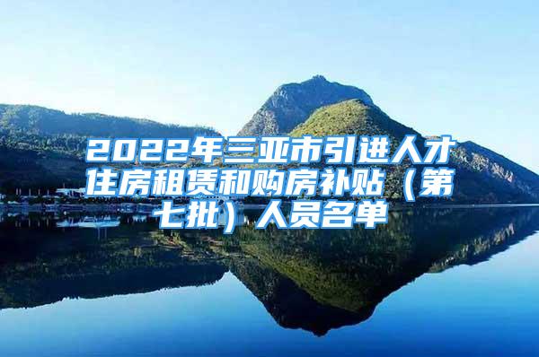 2022年三亚市引进人才住房租赁和购房补贴（第七批）人员名单