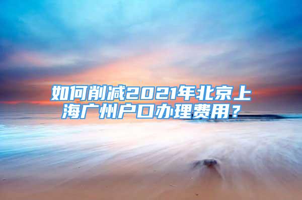 如何削减2021年北京上海广州户口办理费用？