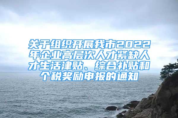 关于组织开展我市2022年企业高层次人才紧缺人才生活津贴、综合补贴和个税奖励申报的通知