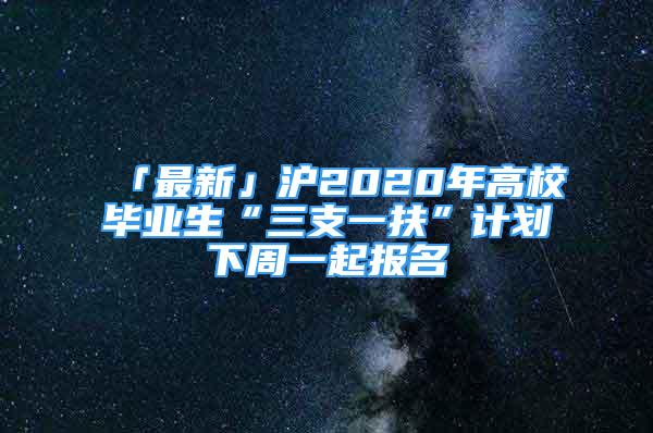 「最新」沪2020年高校毕业生“三支一扶”计划下周一起报名