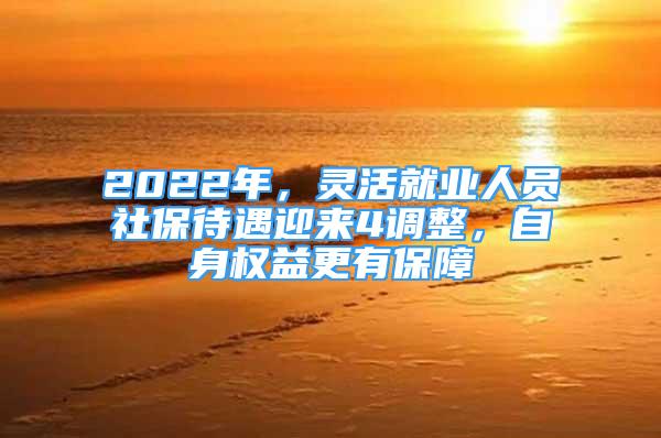 2022年，灵活就业人员社保待遇迎来4调整，自身权益更有保障