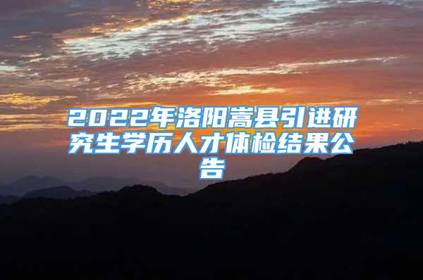 2022年洛阳嵩县引进研究生学历人才体检结果公告