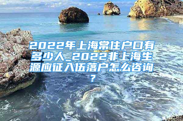 2022年上海常住户口有多少人_2022非上海生源应征入伍落户怎么咨询？