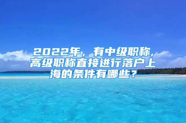 2022年，有中级职称,高级职称直接进行落户上海的条件有哪些？