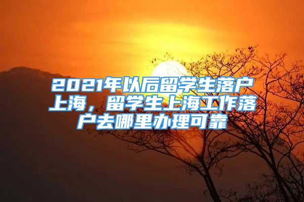 2021年以后留学生落户上海，留学生上海工作落户去哪里办理可靠