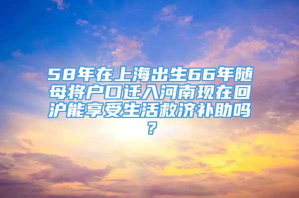 58年在上海出生66年随母将户口迁入河南现在回沪能享受生活救济补助吗？