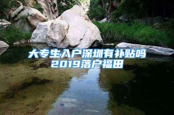 大专生入户深圳有补贴吗2019落户福田