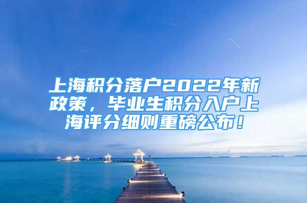 上海积分落户2022年新政策，毕业生积分入户上海评分细则重磅公布！