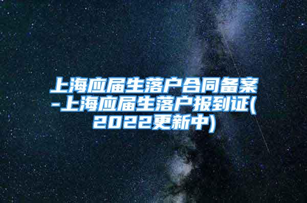 上海应届生落户合同备案-上海应届生落户报到证(2022更新中)